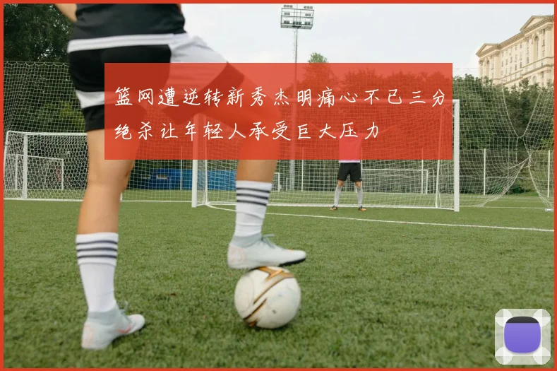 篮网遭逆转新秀杰明痛心不已三分绝杀让年轻人承受巨大压力