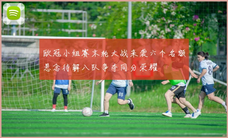 欧冠小组赛末轮大战来袭六个名额悬念待解八队争夺同分荣耀
