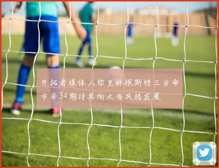 开拓者媒体人称克林根斯特三分命中率34期待其向大洛风格发展