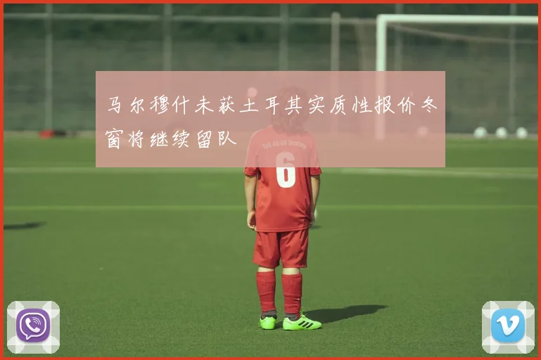 马尔穆什未获土耳其实质性报价冬窗将继续留队