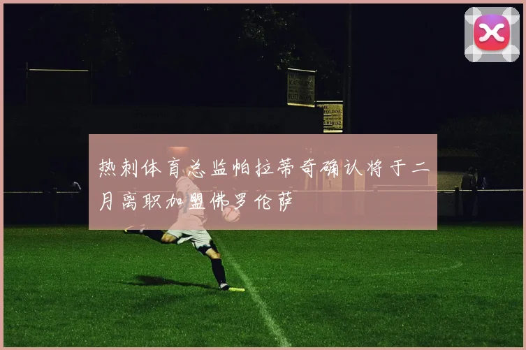 热刺体育总监帕拉蒂奇确认将于二月离职加盟佛罗伦萨