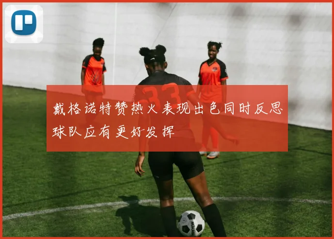 戴格诺特赞热火表现出色同时反思球队应有更好发挥