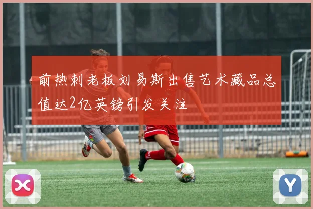 前热刺老板刘易斯出售艺术藏品总值达2亿英镑引发关注